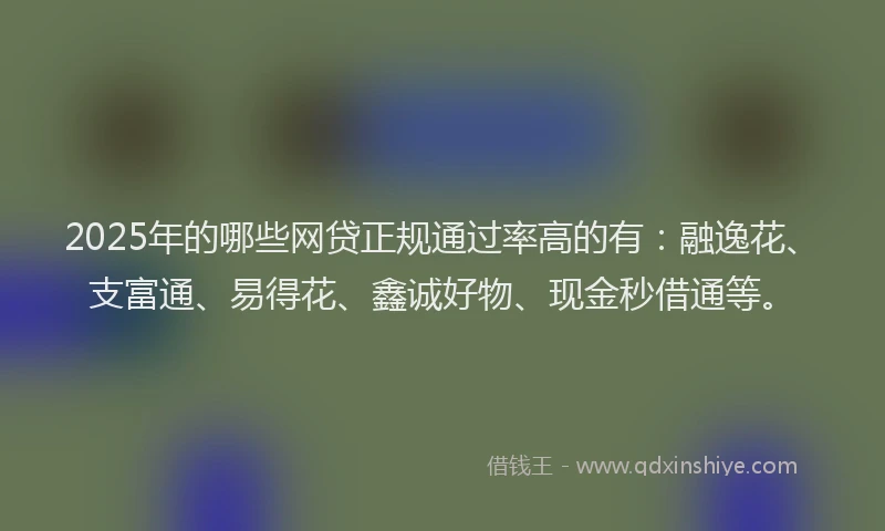 2025年的哪些网贷正规通过率高的有:融逸花、支富通、易得花、鑫诚好物、现金秒借通等。