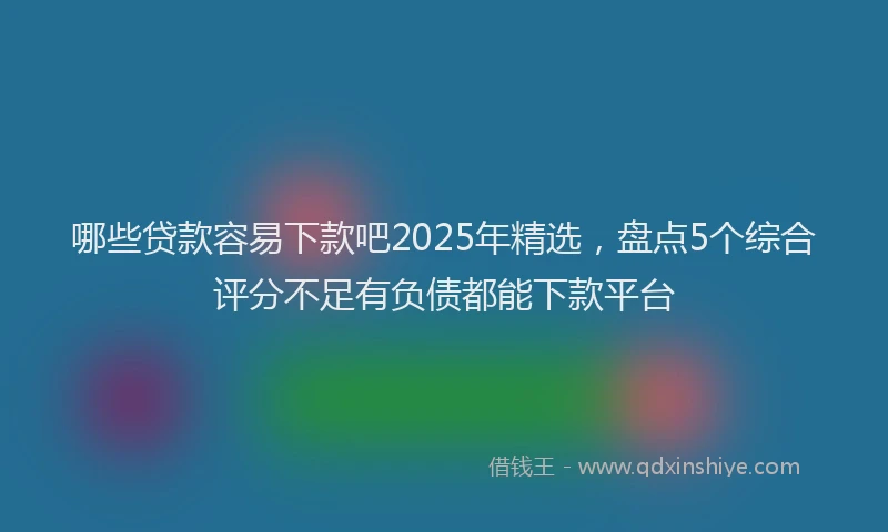 哪些贷款容易下款吧2025年精选，盘点5个综合评分不足有负债都能下款平台