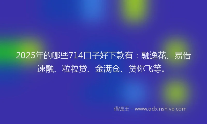 2025年的哪些714口子好下款有：融逸花、易借速融、粒粒贷、金满仓、贷你飞等。
