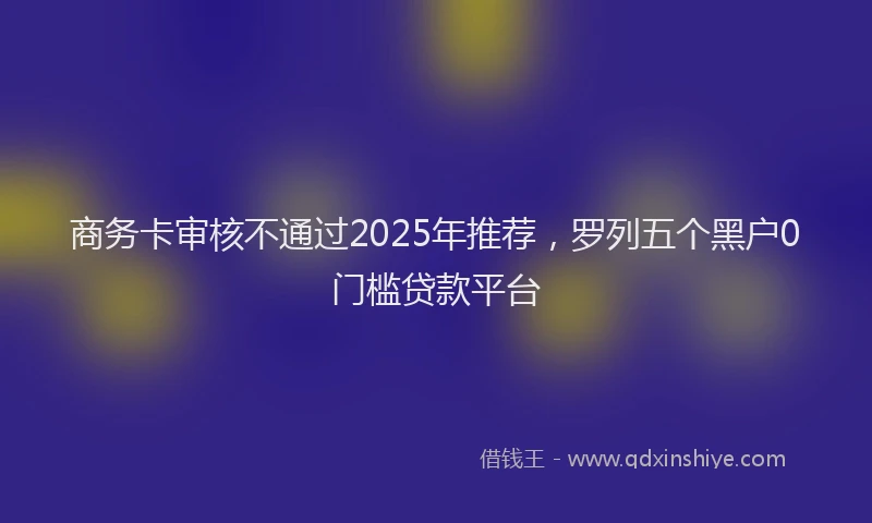 商务卡审核不通过2025年推荐，罗列五个黑户0门槛贷款平台