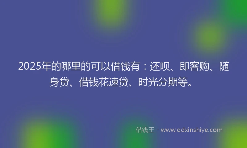 2025年的哪里的可以借钱有：还呗、即客购、随身贷、借钱花速贷、时光分期等。