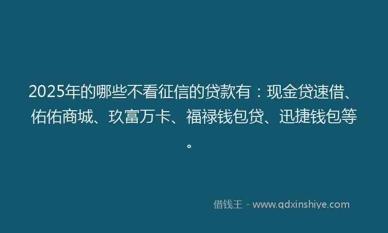 2025年的哪些不看征信的贷款有：现金贷速借、佑佑商城、玖富万卡、福禄钱包贷、迅捷钱包等。