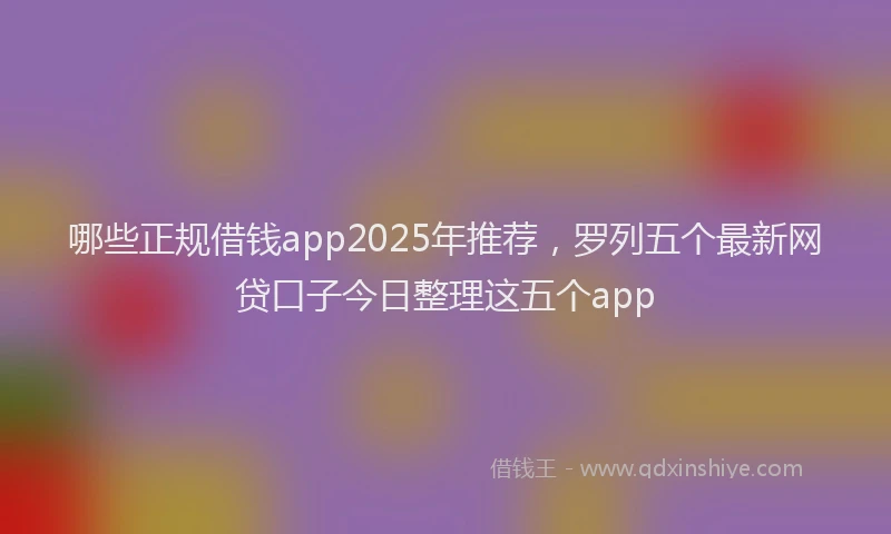 哪些正规借钱app2025年推荐，罗列五个最新网贷口子今日整理这五个app