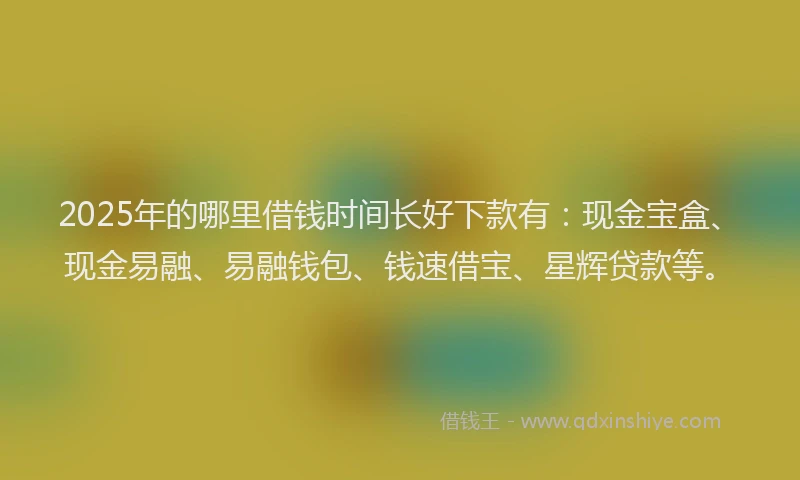 2025年的哪里借钱时间长好下款有：现金宝盒、现金易融、易融钱包、钱速借宝、星辉贷款等。