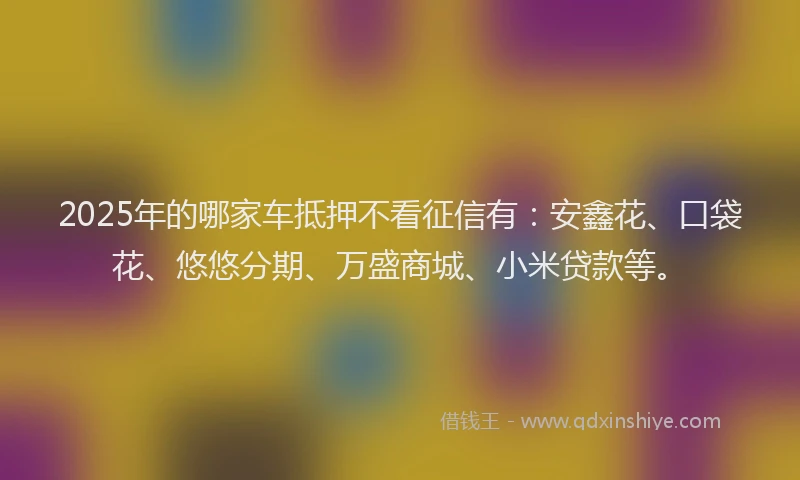 2025年的哪家车抵押不看征信有：安鑫花、口袋花、悠悠分期、万盛商城、小米贷款等。