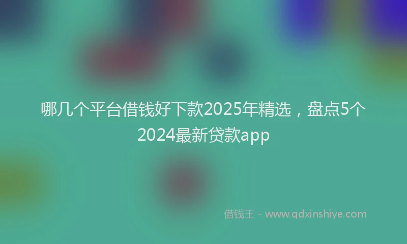 哪几个平台借钱好下款2025年精选，盘点5个2024最新贷款app