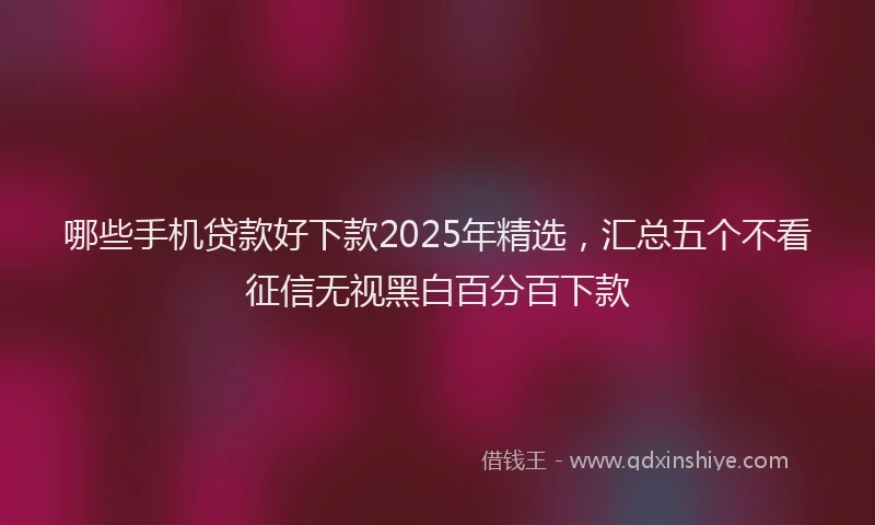 哪些手机贷款好下款2025年精选，汇总五个不看征信无视黑白百分百下款