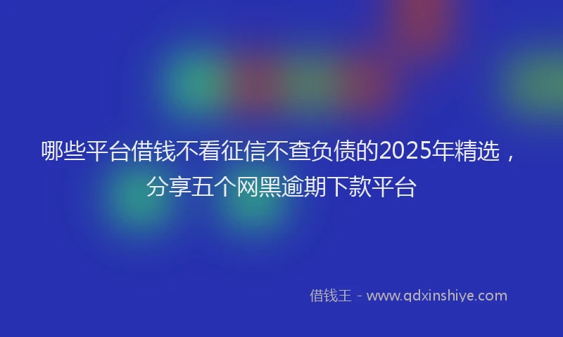 哪些平台借钱不看征信不查负债的2025年精选，分享五个网黑逾期下款平台