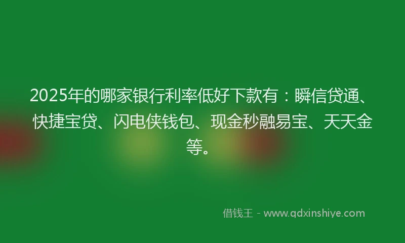 2025年的哪家银行利率低好下款有：瞬信贷通、快捷宝贷、闪电侠钱包、现金秒融易宝、天天金等。