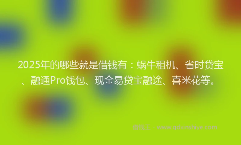 2025年的哪些就是借钱有：蜗牛租机、省时贷宝、融通Pro钱包、现金易贷宝融途、喜米花等。