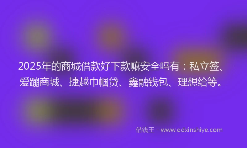 2025年的商城借款好下款嘛安全吗有：私立签、爱蹦商城、捷越巾帼贷、鑫融钱包、理想给等。