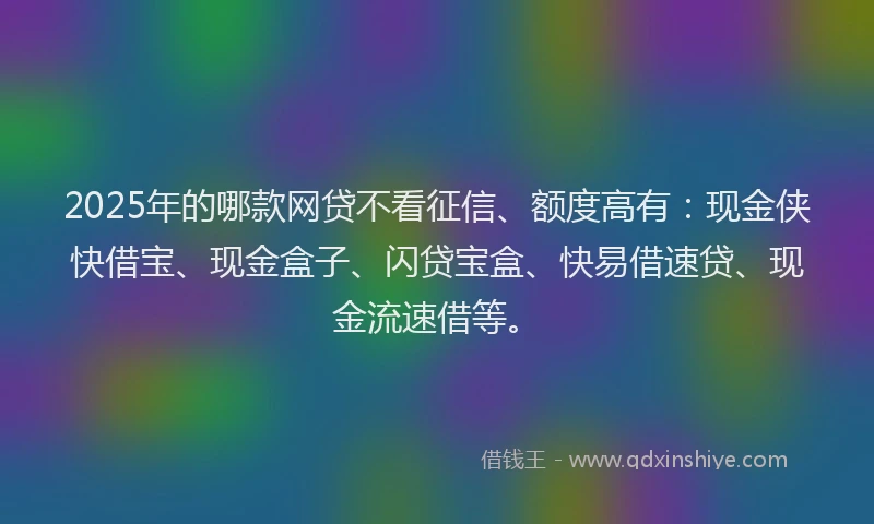 2025年的哪款网贷不看征信、额度高有：现金侠快借宝、现金盒子、闪贷宝盒、快易借速贷、现金流速借等。