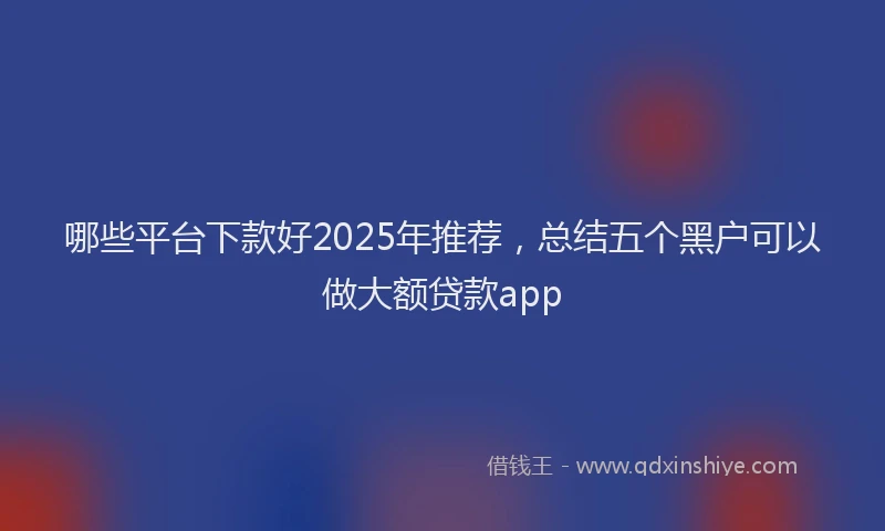 哪些平台下款好2025年推荐，总结五个黑户可以做大额贷款app