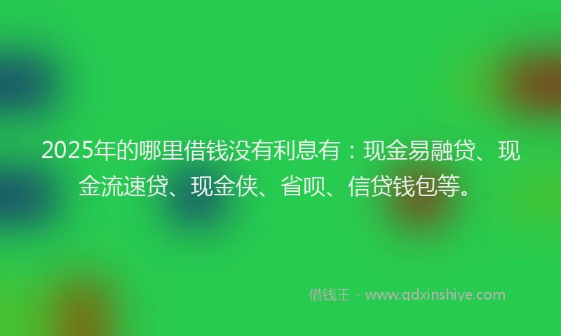 2025年的哪里借钱没有利息有：现金易融贷、现金流速贷、现金侠、省呗、信贷钱包等。