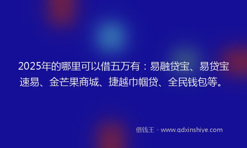 2025年的哪里可以借五万有：易融贷宝、易贷宝速易、金芒果商城、捷越巾帼贷、全民钱包等。