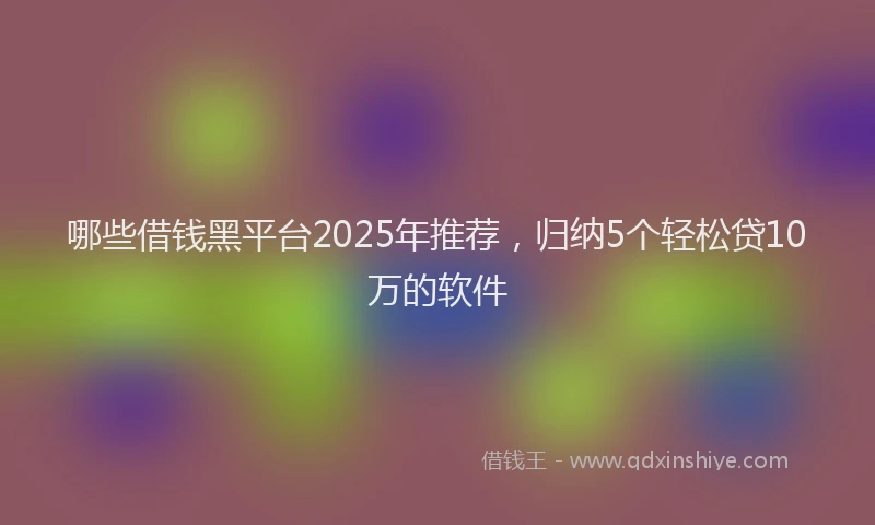 哪些借钱黑平台2025年推荐，归纳5个轻松贷10万的软件
