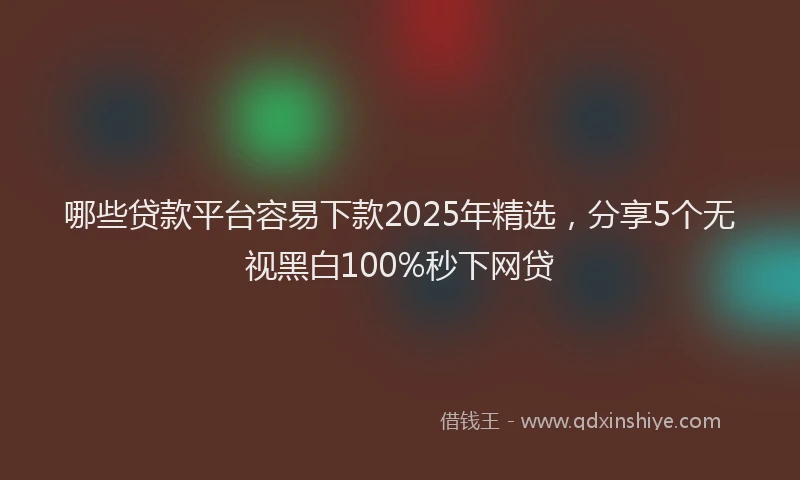 哪些贷款平台容易下款2025年精选，分享5个无视黑白100%秒下网贷