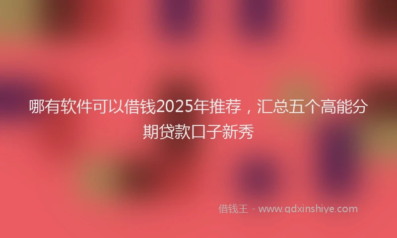 哪有软件可以借钱2025年推荐，汇总五个高能分期贷款口子新秀