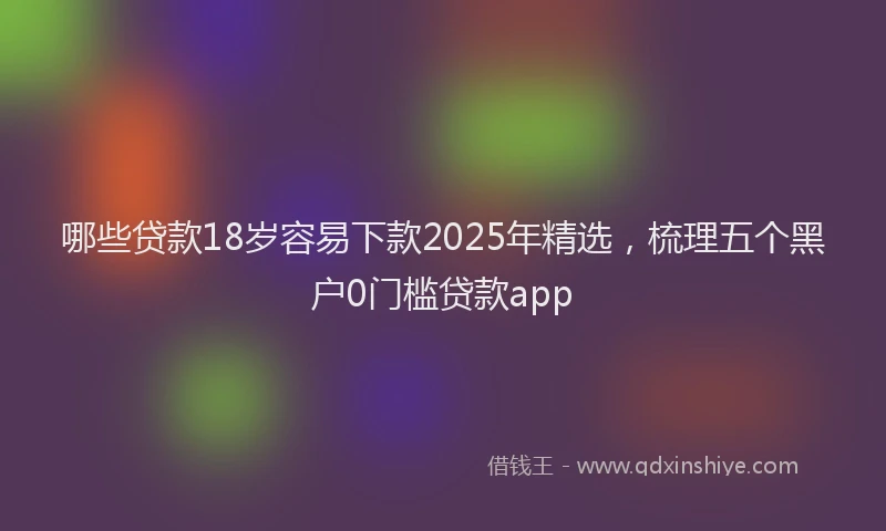 哪些贷款18岁容易下款2025年精选，梳理五个黑户0门槛贷款app