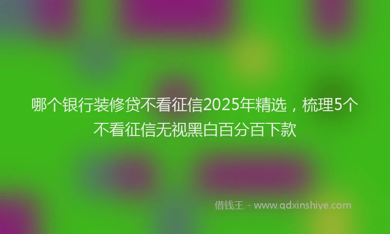 哪个银行装修贷不看征信2025年精选，梳理5个不看征信无视黑白百分百下款