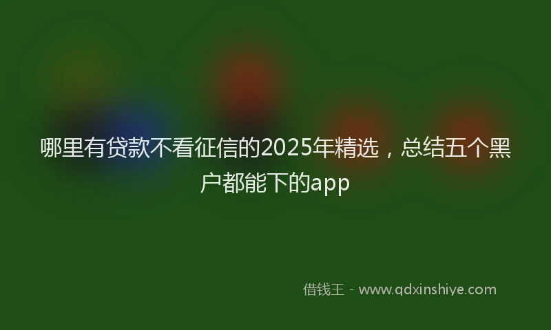 哪里有贷款不看征信的2025年精选，总结五个黑户都能下的app