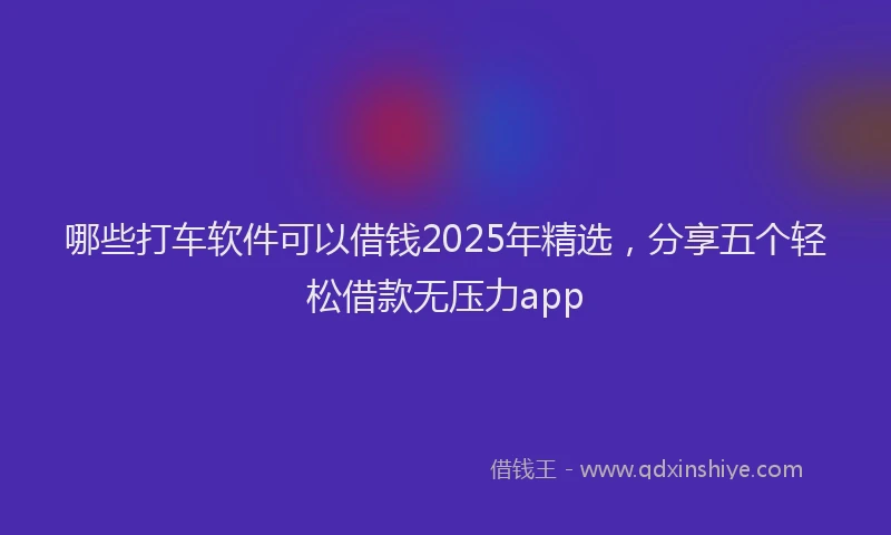 哪些打车软件可以借钱2025年精选，分享五个轻松借款无压力app
