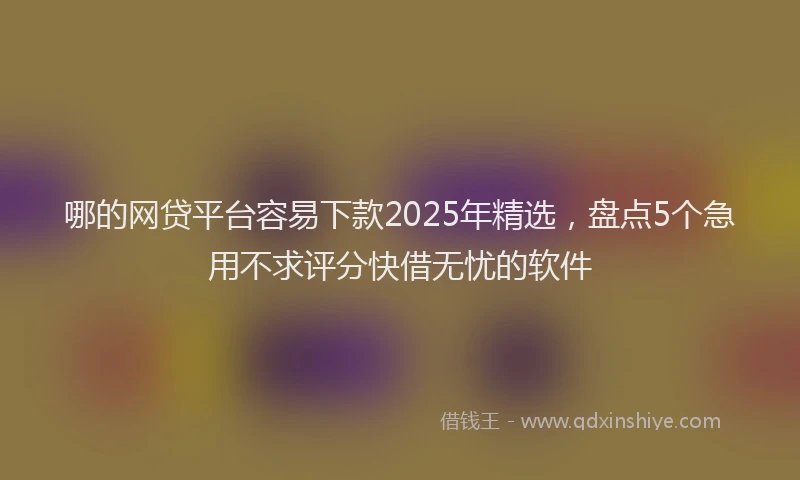 哪的网贷平台容易下款2025年精选，盘点5个急用不求评分快借无忧的软件