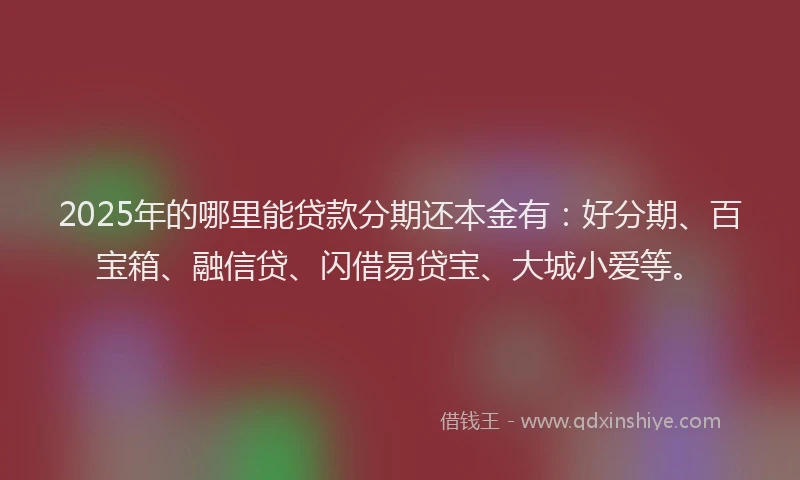 2025年的哪里能贷款分期还本金有：好分期、百宝箱、融信贷、闪借易贷宝、大城小爱等。