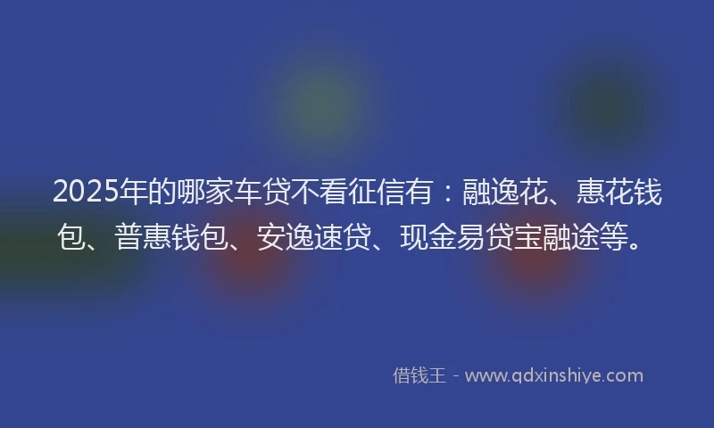 2025年的哪家车贷不看征信有：融逸花、惠花钱包、普惠钱包、安逸速贷、现金易贷宝融途等。