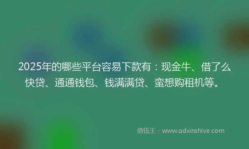 2025年的哪些平台容易下款有：现金牛、借了么快贷、通通钱包、钱满满贷、蛮想购租机等。