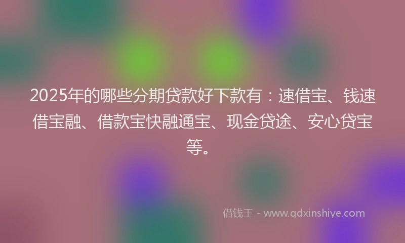 2025年的哪些分期贷款好下款有：速借宝、钱速借宝融、借款宝快融通宝、现金贷途、安心贷宝等。