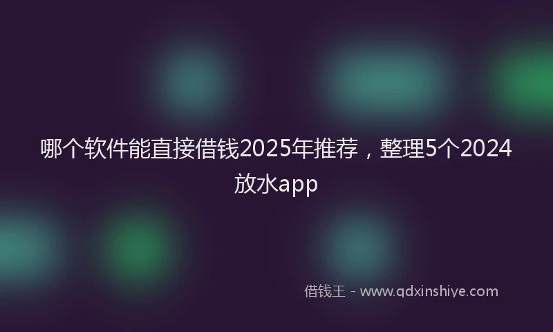 哪个软件能直接借钱2025年推荐，整理5个2024放水app