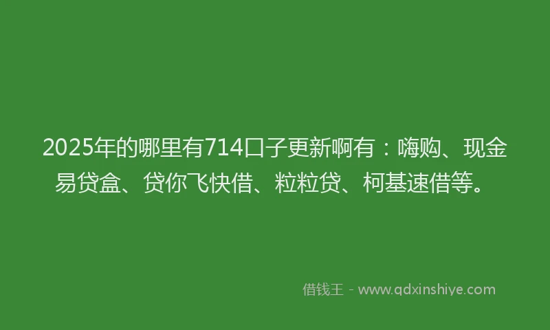 2025年的哪里有714口子更新啊有：嗨购、现金易贷盒、贷你飞快借、粒粒贷、柯基速借等。