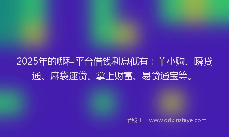 2025年的哪种平台借钱利息低有：羊小购、瞬贷通、麻袋速贷、掌上财富、易贷通宝等。