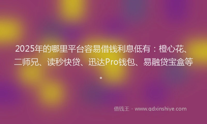 2025年的哪里平台容易借钱利息低有：橙心花、二师兄、读秒快贷、迅达Pro钱包、易融贷宝盒等。