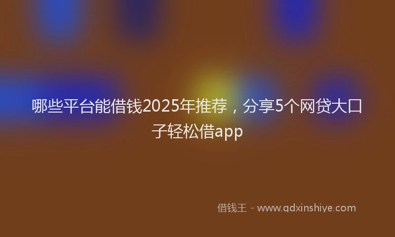 哪些平台能借钱2025年推荐,分享5个网贷大口子轻松借app