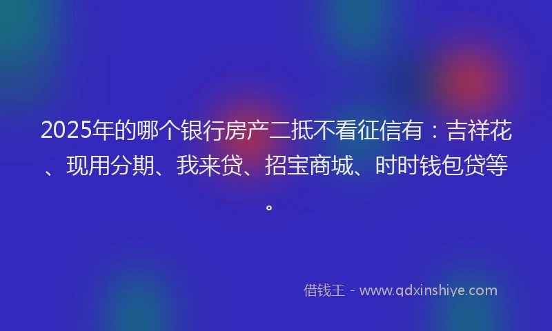 2025年的哪个银行房产二抵不看征信有：吉祥花、现用分期、我来贷、招宝商城、时时钱包贷等。