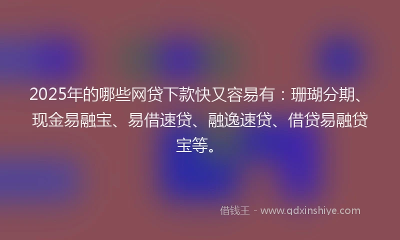 2025年的哪些网贷下款快又容易有：珊瑚分期、现金易融宝、易借速贷、融逸速贷、借贷易融贷宝等。