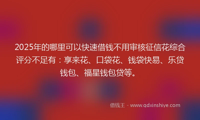 2025年的哪里可以快速借钱不用审核征信花综合评分不足有：享来花、口袋花、钱袋快易、乐贷钱包、福星钱包贷等。
