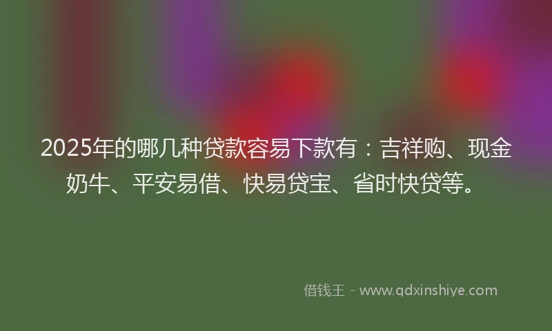 2025年的哪几种贷款容易下款有：吉祥购、现金奶牛、平安易借、快易贷宝、省时快贷等。