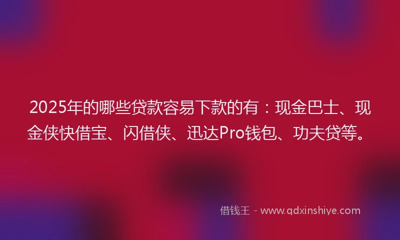 2025年的哪些贷款容易下款的有：现金巴士、现金侠快借宝、闪借侠、迅达Pro钱包、功夫贷等。