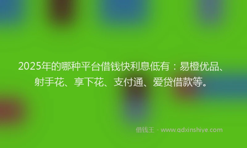2025年的哪种平台借钱快利息低有：易橙优品、射手花、享下花、支付通、爱贷借款等。