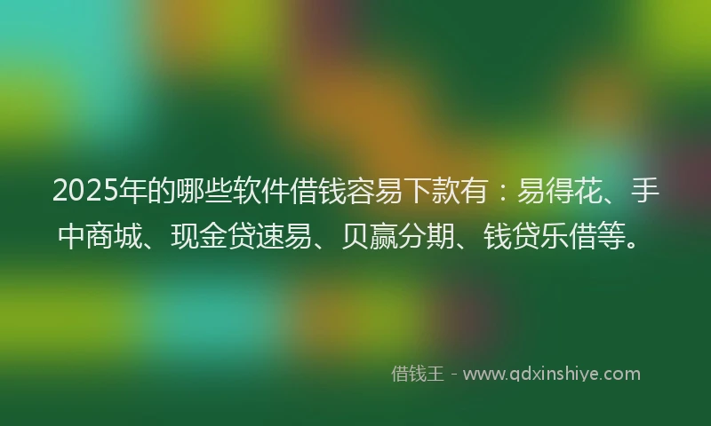 2025年的哪些软件借钱容易下款有：易得花、手中商城、现金贷速易、贝赢分期、钱贷乐借等。