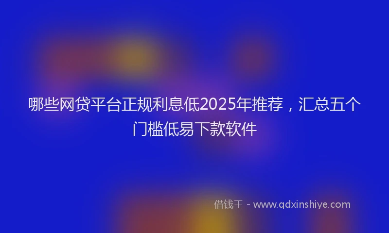 哪些网贷平台正规利息低2025年推荐，汇总五个门槛低易下款软件