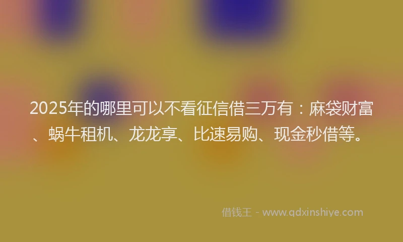 2025年的哪里可以不看征信借三万有：麻袋财富、蜗牛租机、龙龙享、比速易购、现金秒借等。