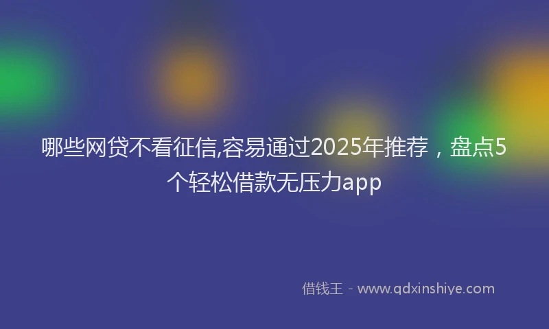 哪些网贷不看征信,容易通过2025年推荐，盘点5个轻松借款无压力app