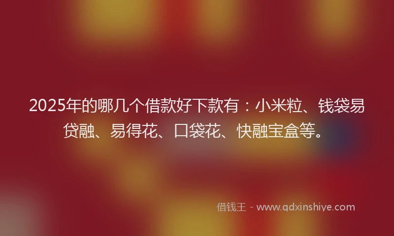 2025年的哪几个借款好下款有：小米粒、钱袋易贷融、易得花、口袋花、快融宝盒等。
