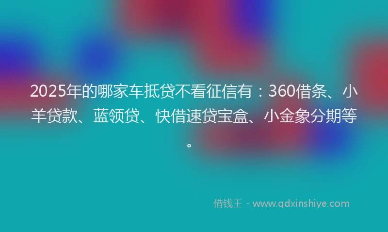 2025年的哪家车抵贷不看征信有：360借条、小羊贷款、蓝领贷、快借速贷宝盒、小金象分期等。