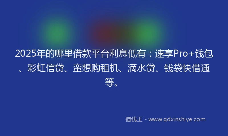 2025年的哪里借款平台利息低有：速享Pro+钱包、彩虹信贷、蛮想购租机、滴水贷、钱袋快借通等。