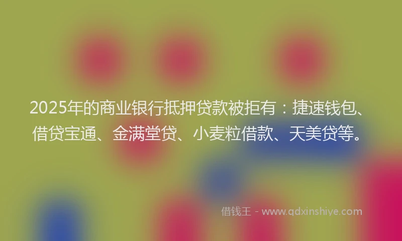 2025年的商业银行抵押贷款被拒有：捷速钱包、借贷宝通、金满堂贷、小麦粒借款、天美贷等。